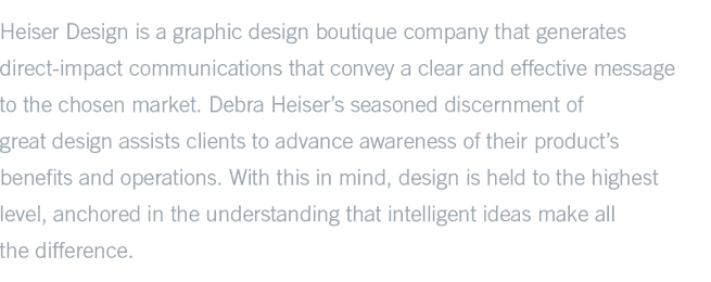 Heiser Design is a graphic design boutique company that generates direct-impact communications that convey a clear and effective message to the chosen market. Debra Heiser’s seasoned discernment of great design assists clients to advance awareness of their product’s benefits and operations. With this in mind, design is held to the highest level, anchored in the understanding that intelligen